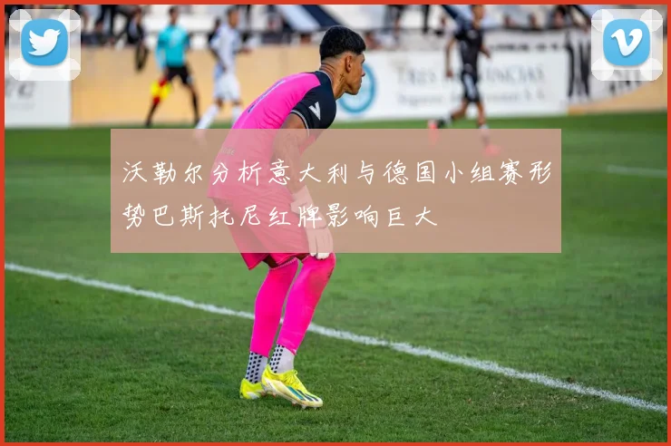 沃勒尔分析意大利与德国小组赛形势巴斯托尼红牌影响巨大