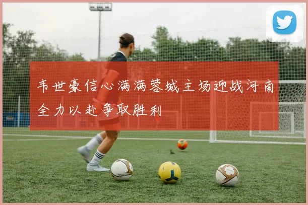韦世豪信心满满蓉城主场迎战河南全力以赴争取胜利
