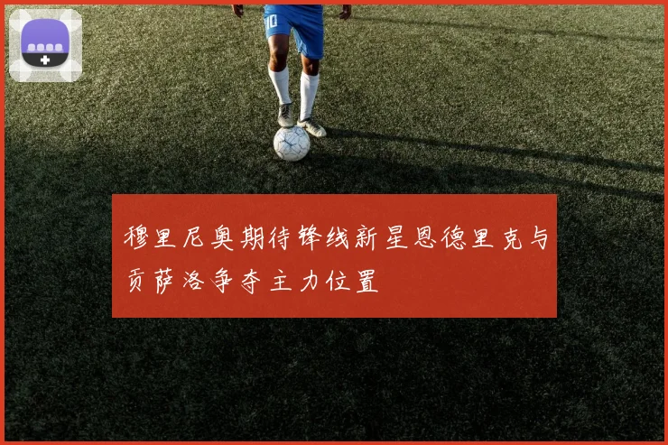 穆里尼奥期待锋线新星恩德里克与贡萨洛争夺主力位置