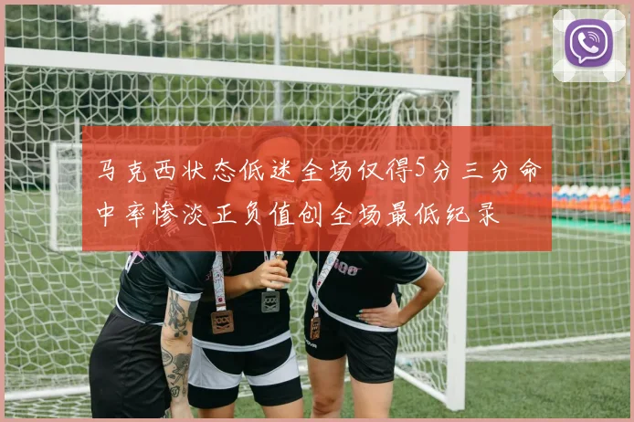 马克西状态低迷全场仅得5分三分命中率惨淡正负值创全场最低纪录