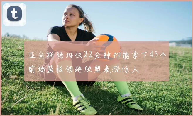 亚当斯场均仅22分钟却能拿下45个前场篮板领跑联盟表现惊人