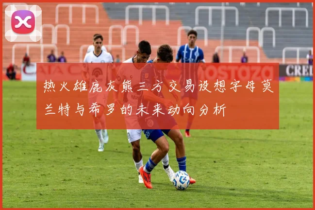热火雄鹿灰熊三方交易设想字母莫兰特与希罗的未来动向分析