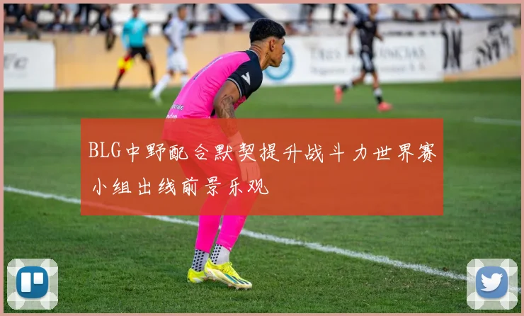 BLG中野配合默契提升战斗力世界赛小组出线前景乐观