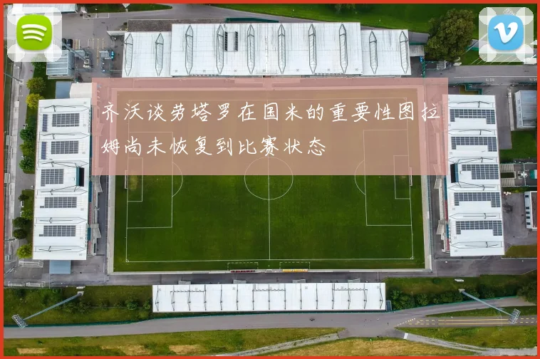 齐沃谈劳塔罗在国米的重要性图拉姆尚未恢复到比赛状态