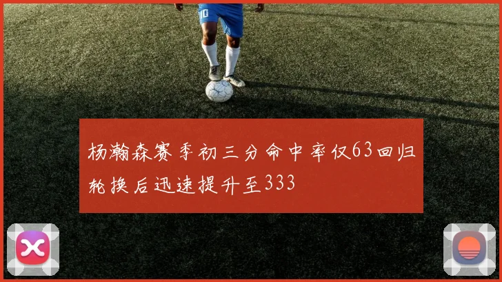 杨瀚森赛季初三分命中率仅63回归轮换后迅速提升至333