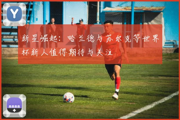 新星崛起：哈兰德与苏尔克等世界杯新人值得期待与关注