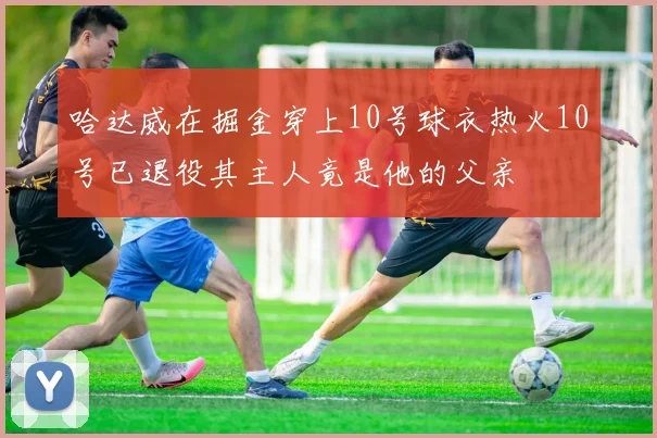 哈达威在掘金穿上10号球衣热火10号已退役其主人竟是他的父亲