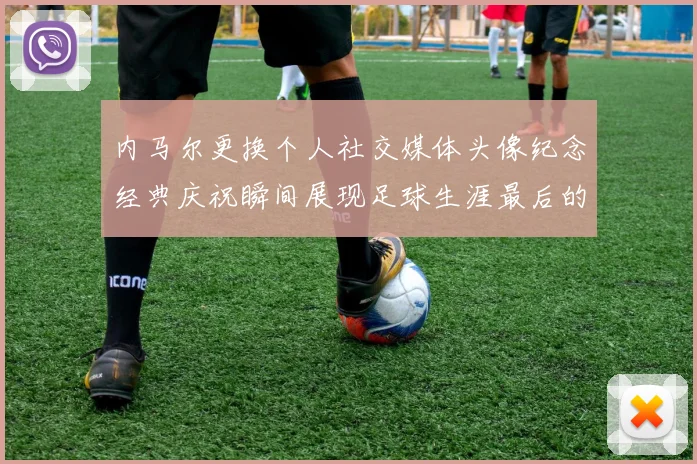 内马尔更换个人社交媒体头像纪念经典庆祝瞬间展现足球生涯最后的辉煌时刻