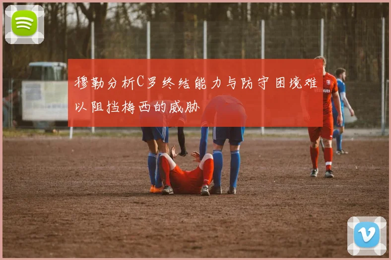 穆勒分析C罗终结能力与防守困境难以阻挡梅西的威胁