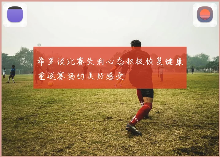 希罗谈比赛失利心态积极恢复健康重返赛场的美好感受