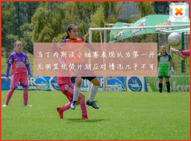 马丁内斯谈小组赛表现认为第一并无明显优势计划应对情况几乎不可能