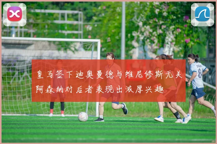 皇马签下迪奥曼德与维尼修斯无关阿森纳对后者表现出浓厚兴趣