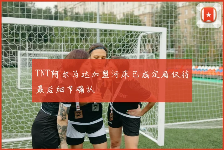 TNT阿尔马达加盟河床已成定局仅待最后细节确认