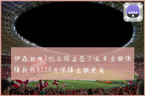 伊森拒绝1亿合同后签下五年全额保障新约8150万保障金额更高