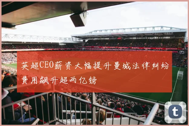 英超CEO薪资大幅提升曼城法律纠纷费用飙升超两亿镑