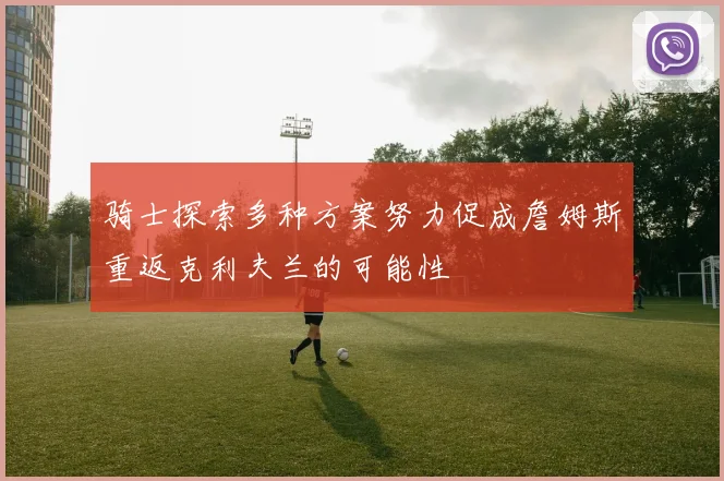骑士探索多种方案努力促成詹姆斯重返克利夫兰的可能性