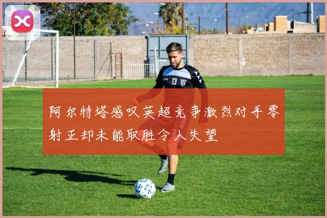 阿尔特塔感叹英超竞争激烈对手零射正却未能取胜令人失望