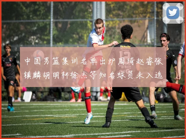 中国男篮集训名单出炉周琦赵睿张镇麟胡明轩徐杰等知名球员未入选