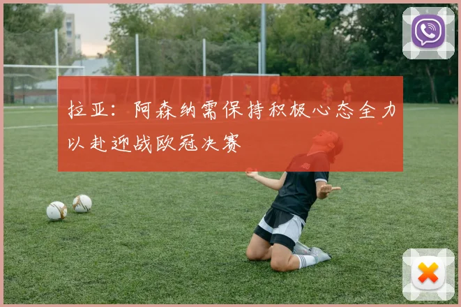 拉亚：阿森纳需保持积极心态全力以赴迎战欧冠决赛