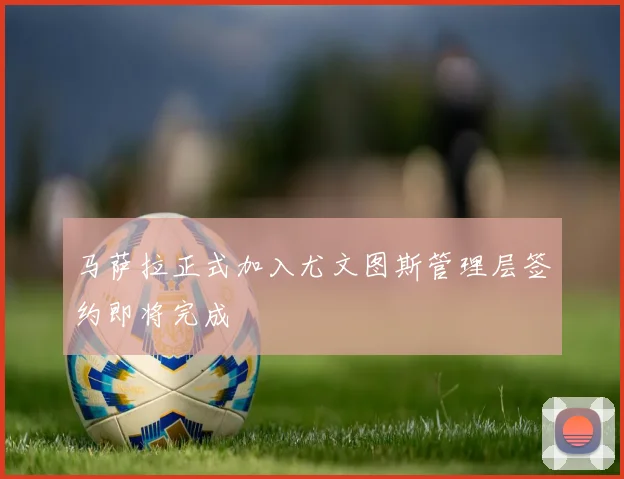 马萨拉正式加入尤文图斯管理层签约即将完成