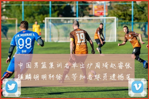 中国男篮集训名单出炉周琦赵睿张镇麟胡明轩徐杰等知名球员遗憾落选