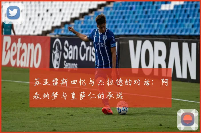 苏亚雷斯回忆与杰拉德的对话：阿森纳梦与皇萨仁的承诺