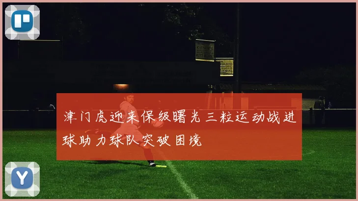 津门虎迎来保级曙光三粒运动战进球助力球队突破困境