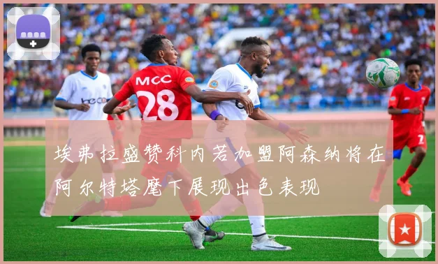 埃弗拉盛赞科内若加盟阿森纳将在阿尔特塔麾下展现出色表现