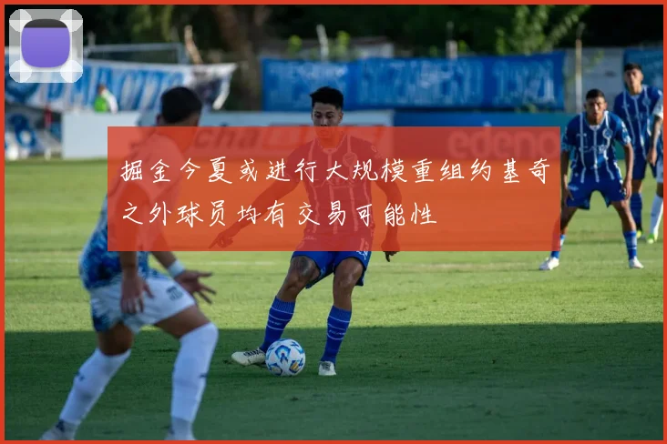 掘金今夏或进行大规模重组约基奇之外球员均有交易可能性