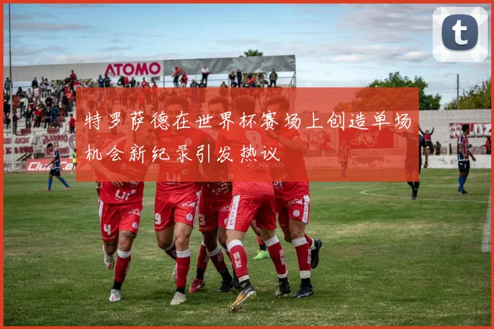 特罗萨德在世界杯赛场上创造单场机会新纪录引发热议