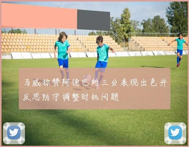 马威称赞阿德巴约三分表现出色并反思防守调整时机问题