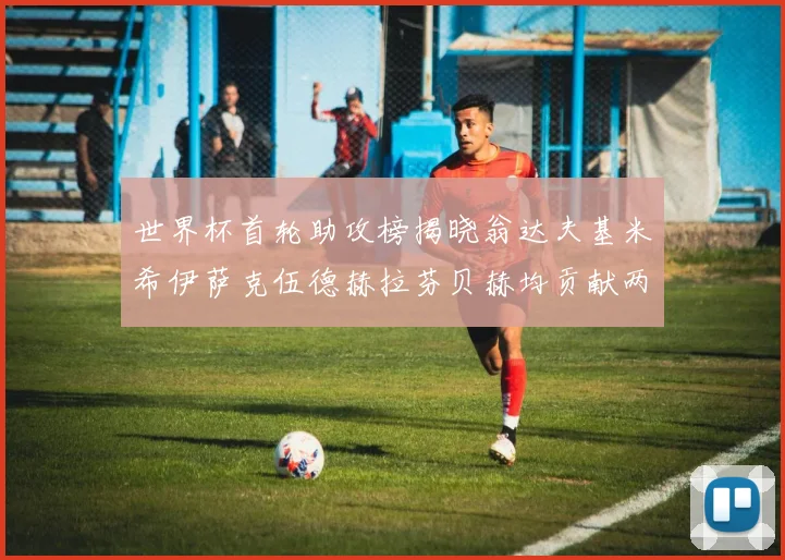 世界杯首轮助攻榜揭晓翁达夫基米希伊萨克伍德赫拉芬贝赫均贡献两次助攻