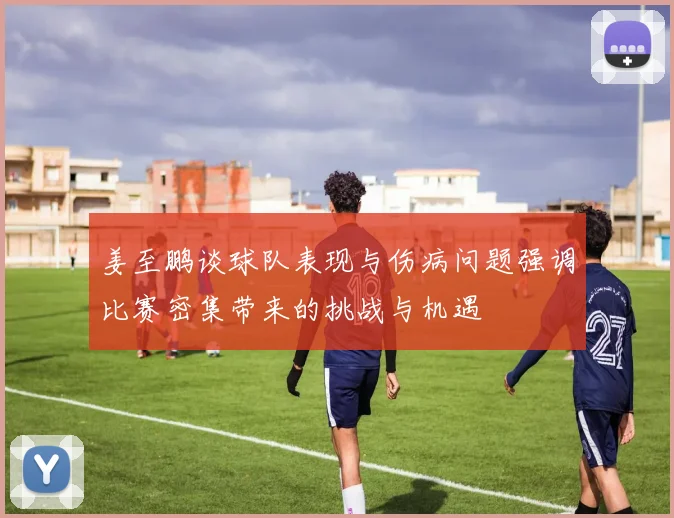 姜至鹏谈球队表现与伤病问题强调比赛密集带来的挑战与机遇
