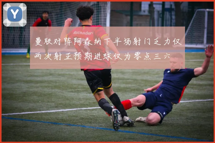 曼联对阵阿森纳下半场射门乏力仅两次射正预期进球仅为零点三六